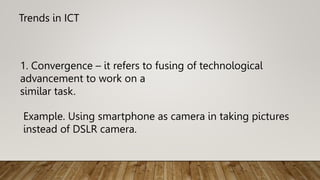 Trends in ICT
Example. Using smartphone as camera in taking pictures
instead of DSLR camera.
1. Convergence – it refers to fusing of technological
advancement to work on a
similar task.
 