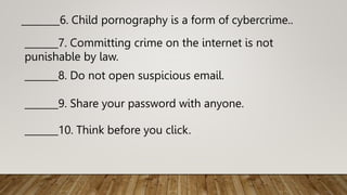 _______7. Committing crime on the internet is not
punishable by law.
________6. Child pornography is a form of cybercrime..
_______8. Do not open suspicious email.
_______9. Share your password with anyone.
_______10. Think before you click.
 