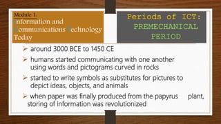  around 3000 BCE to 1450 CE
 humans started communicating with one another
using words and pictograms curved in rocks
 started to write symbols as substitutes for pictures to
depict ideas, objects, and animals
 when paper was finally produced from the papyrus plant,
storing of information was revolutionized
Module 1:
Information and
Communications Technology
Today
Periods of ICT:
PREMECHANICAL
PERIOD
 