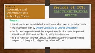 Telegraph
first device to use electricity to transmit information over an electrical media
first invented in 1837 by William Cooke and Sir Charles Wheatstone
the first working model used five magnetic needles that could be pointed
around set of letters and numbers by using electric current
in 1844, American inventor Samuel Morse successfully introduced the first
single-circuit telegraph that gave rise to Morse Code
Module 1:
Information and
Communications
Technology Today
Periods of ICT:
ELECTROMECHANICAL
PERIOD
Module 1:
Information and
Communications
Technology Today
Periods of ICT:
ELECTROMECHANICAL
PERIOD
 