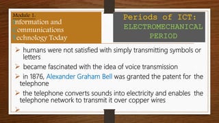  humans were not satisfied with simply transmitting symbols or
letters
 became fascinated with the idea of voice transmission
 in 1876, Alexander Graham Bell was granted the patent for the
telephone
 the telephone converts sounds into electricity and enables the
telephone network to transmit it over copper wires

Module 1:
Information and
Communications
Technology Today
Periods of ICT:
ELECTROMECHANICAL
PERIOD
 