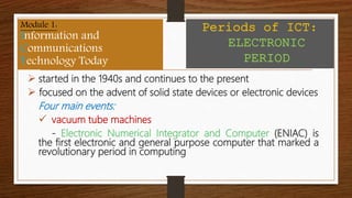  started in the 1940s and continues to the present
 focused on the advent of solid state devices or electronic devices
Four main events:
 vacuum tube machines
- Electronic Numerical Integrator and Computer (ENIAC) is
the first electronic and general purpose computer that marked a
revolutionary period in computing
Module 1:
Information and
Communications
Technology Today
Periods of ICT:
ELECTRONIC
PERIOD
 