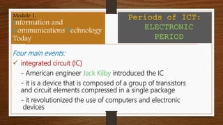Four main events:
 integrated circuit (IC)
- American engineer Jack Kilby introduced the IC
- it is a device that is composed of a group of transistors
and circuit elements compressed in a single package
- it revolutionized the use of computers and electronic
devices
Module 1:
Information and
Communications Technology
Today
Periods of ICT:
ELECTRONIC
PERIOD
 