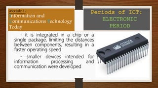- it is integrated in a chip or a
single package, limiting the distances
between components, resulting in a
faster operating speed
- smaller devices intended for
information processing and
communication were developed
Module 1:
Information and
Communications Technology
Today
Periods of ICT:
ELECTRONIC
PERIOD
 