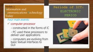 Four main events:
 computer processor
- constructed in the forms of IC
- PC used these processors to
deliver user applications
- computers are evolving from
basic textual interfaces to
GUI
Module 1:
Information and
Communications Technology
Today
Periods of ICT:
ELECTRONIC
PERIOD
 