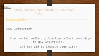 Social Media
Oral Recitation
What social media applications affect your day-
to-day activities,
and how did it improve your life?
Module 1:
Information and Communications Technology
Today
 
