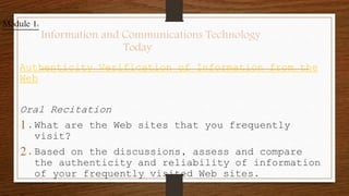 Authenticity Verification of Information from the
Web
Oral Recitation
1.What are the Web sites that you frequently
visit?
2.Based on the discussions, assess and compare
the authenticity and reliability of information
of your frequently visited Web sites.
Module 1:
Information and Communications Technology
Today
 