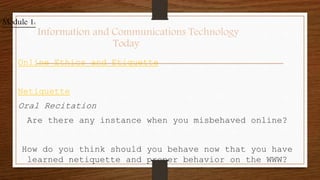 Online Ethics and Etiquette
Netiquette
Oral Recitation
Are there any instance when you misbehaved online?
How do you think should you behave now that you have
learned netiquette and proper behavior on the WWW?
Module 1:
Information and Communications Technology
Today
 