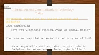 Government Provisions for Online Courtesy and
Etiquette
Oral Recitation
Have you witnessed cyberbullying on social media?
When can you say that a person is being cyberbullied?
As a responsible netizen, what is your role in
helping the person who is being cyberbullied?
Module 1:
Information and Communications Technology
Today
 
