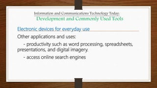 Electronic devices for everyday use
Other applications and uses:
- productivity such as word processing, spreadsheets,
presentations, and digital imagery.
- access online search engines
Information and Communications Technology Today:
Development and Commonly Used Tools
 