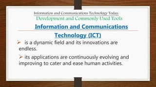 Information and Communications
Technology (ICT)
 is a dynamic field and its innovations are
endless.
 its applications are continuously evolving and
improving to cater and ease human activities.
Information and Communications Technology Today:
Development and Commonly Used Tools
 
