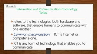 refers to the technologies, both hardware and
software, that enable humans to communicate with
one another.
Common misconception: ICT is Internet or
computer alone.
ICT is any form of technology that enables you to
communicate.
Module 1:
Information and Communications Technology
Today
 