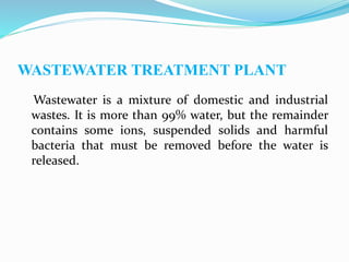 WASTEWATER TREATMENT PLANT
Wastewater is a mixture of domestic and industrial
wastes. It is more than 99% water, but the remainder
contains some ions, suspended solids and harmful
bacteria that must be removed before the water is
released.
 