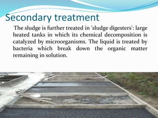 Secondary treatment
The sludge is further treated in 'sludge digesters': large
heated tanks in which its chemical decomposition is
catalyzed by microorganisms. The liquid is treated by
bacteria which break down the organic matter
remaining in solution.
 