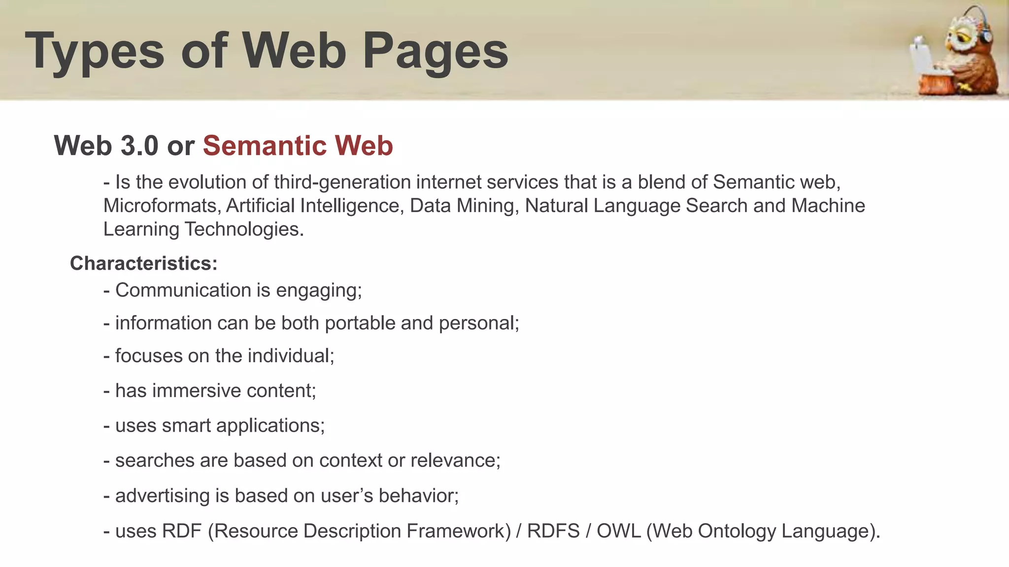 Types of Web Pages
- Is the evolution of third-generation internet services that is a blend of Semantic web,
Microformats, Artificial Intelligence, Data Mining, Natural Language Search and Machine
Learning Technologies.
Web 3.0 or Semantic Web
Characteristics:
- Communication is engaging;
- information can be both portable and personal;
- focuses on the individual;
- has immersive content;
- uses smart applications;
- searches are based on context or relevance;
- advertising is based on user’s behavior;
- uses RDF (Resource Description Framework) / RDFS / OWL (Web Ontology Language).
 