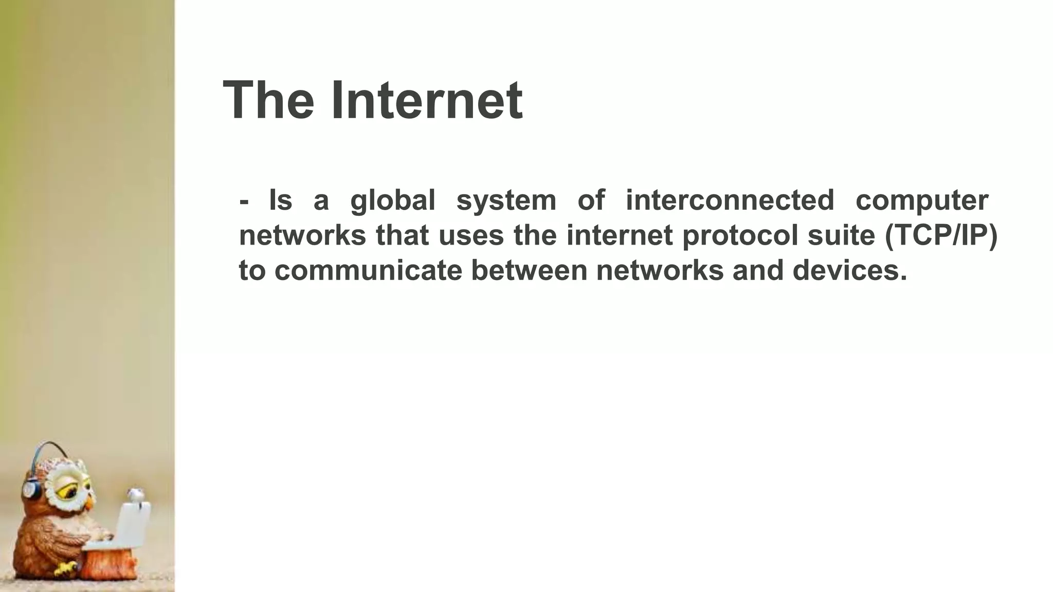 The Internet
- Is a global system of interconnected computer
networks that uses the internet protocol suite (TCP/IP)
to communicate between networks and devices.
 