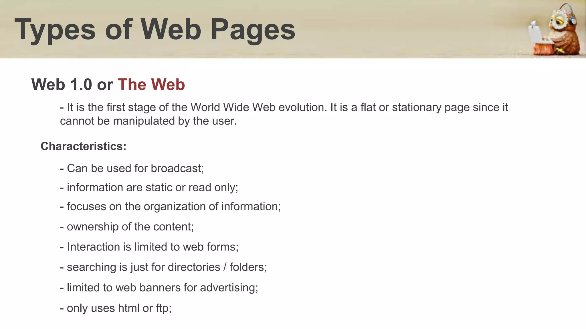 Web 1.0 or The Web
Types of Web Pages
- It is the first stage of the World Wide Web evolution. It is a flat or stationary page since it
cannot be manipulated by the user.
Characteristics:
- Can be used for broadcast;
- information are static or read only;
- focuses on the organization of information;
- ownership of the content;
- Interaction is limited to web forms;
- searching is just for directories / folders;
- limited to web banners for advertising;
- only uses html or ftp;
 