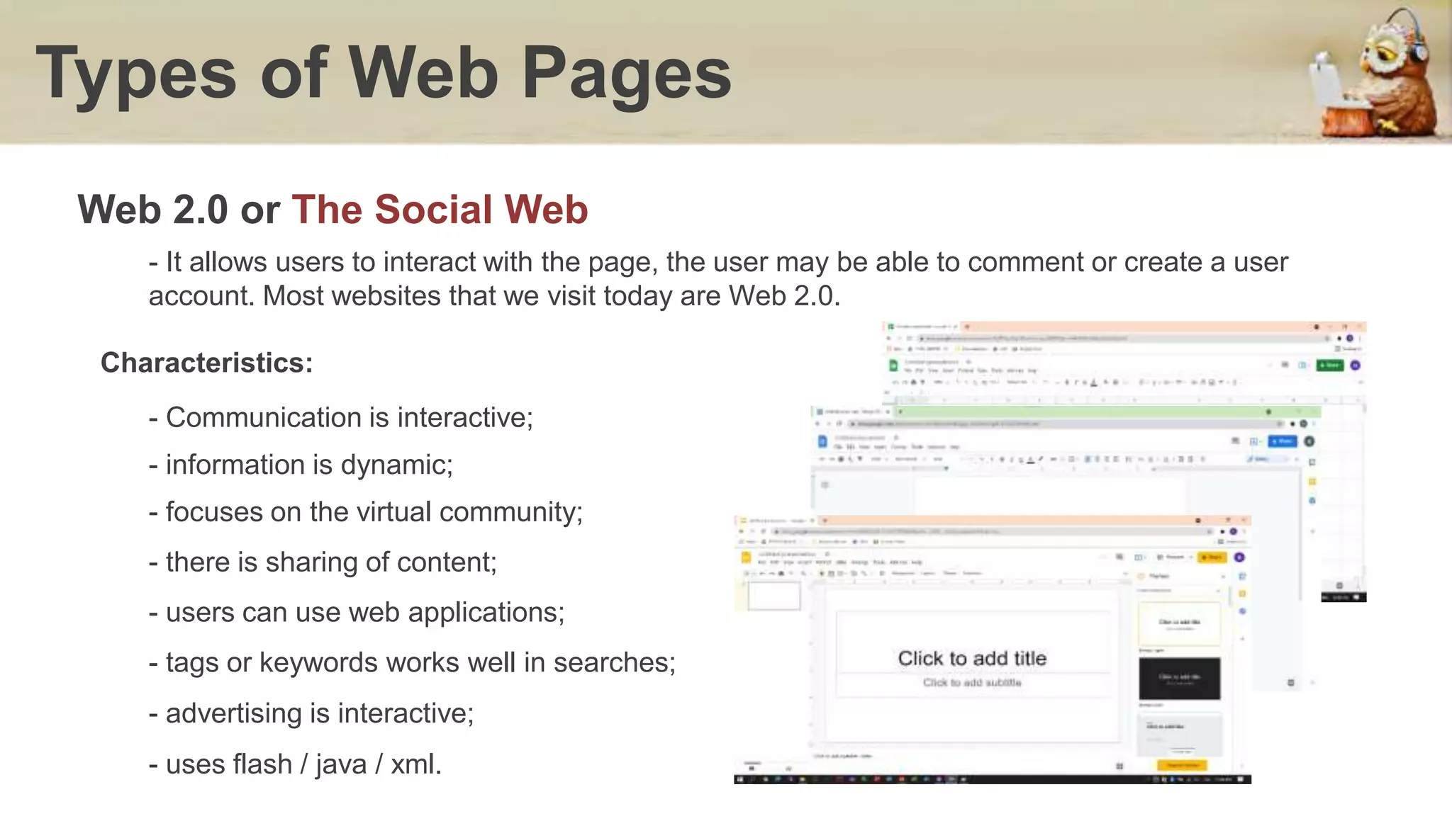 Types of Web Pages
- It allows users to interact with the page, the user may be able to comment or create a user
account. Most websites that we visit today are Web 2.0.
Web 2.0 or The Social Web
Characteristics:
- Communication is interactive;
- information is dynamic;
- focuses on the virtual community;
- there is sharing of content;
- users can use web applications;
- tags or keywords works well in searches;
- advertising is interactive;
- uses flash / java / xml.
 
