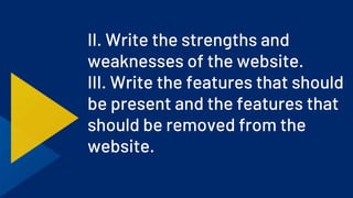 II. Write the strengths and
weaknesses of the website.
III. Write the features that should
be present and the features that
should be removed from the
website.
 