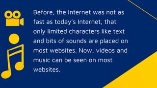 Before, the Internet was not as
fast as today’s Internet, that
only limited characters like text
and bits of sounds are placed on
most websites. Now, videos and
music can be seen on most
websites.
 