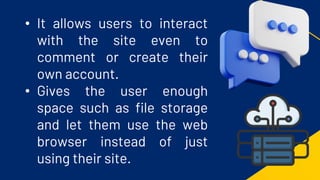 • It allows users to interact
with the site even to
comment or create their
own account.
• Gives the user enough
space such as file storage
and let them use the web
browser instead of just
using their site.
 