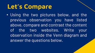 • Using the two pictures below, and the
previous observation you have listed
above, compare and contrast the content
of the two websites. Write your
observation inside the Venn diagram and
answer the questions below.
Let’s Compare
 