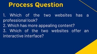 1. Which of the two websites has a
professional look?
2. Which has more appealing content?
3. Which of the two websites offer an
interactive interface?
Process Question
 