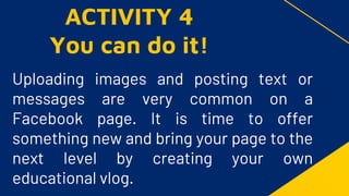 Uploading images and posting text or
messages are very common on a
Facebook page. It is time to offer
something new and bring your page to the
next level by creating your own
educational vlog.
ACTIVITY 4
You can do it!
 