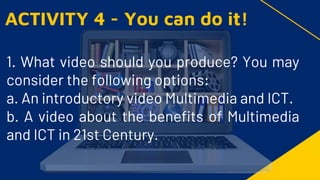 1. What video should you produce? You may
consider the following options:
a. An introductory video Multimedia and ICT.
b. A video about the benefits of Multimedia
and ICT in 21st Century.
ACTIVITY 4 - You can do it!
 