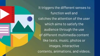 It triggers the different senses to
function well and
catches the attention of the user
which aims to satisfy the
audience through the use
of different multimedia content
like texts, music, photos or
images, interactive
contents, animations, and videos.
 
