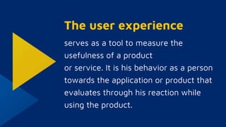The user experience
serves as a tool to measure the
usefulness of a product
or service. It is his behavior as a person
towards the application or product that
evaluates through his reaction while
using the product.
 