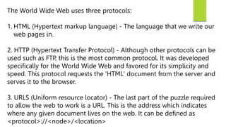 The World Wide Web uses three protocols:
1. HTML (Hypertext markup language) - The language that we write our
web pages in.
2. HTTP (Hypertext Transfer Protocol) - Although other protocols can be
used such as FTP, this is the most common protocol. It was developed
specifically for the World Wide Web and favored for its simplicity and
speed. This protocol requests the 'HTML' document from the server and
serves it to the browser.
3. URLS (Uniform resource locator) - The last part of the puzzle required
to allow the web to work is a URL. This is the address which indicates
where any given document lives on the web. It can be defined as
<protocol>://<node>/<location>
 