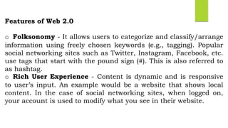 Features of Web 2.0
o Folksonomy - It allows users to categorize and classify/arrange
information using freely chosen keywords (e.g., tagging). Popular
social networking sites such as Twitter, Instagram, Facebook, etc.
use tags that start with the pound sign (#). This is also referred to
as hashtag.
o Rich User Experience - Content is dynamic and is responsive
to user’s input. An example would be a website that shows local
content. In the case of social networking sites, when logged on,
your account is used to modify what you see in their website.
 