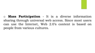 o Mass Participation - It is a diverse information
sharing through universal web access. Since most users
can use the Internet, Web 2.0’s content is based on
people from various cultures.
 