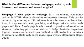 What is the difference between webpage, website, web
browser, web server, and search engine?
Webpage A web page or webpage is a document, commonly
written in HTML, that is viewed in an Internet browser. This can be
accessed by entering a URL address into a browser's address bar.
Also, it may contain text, graphics, and hyperlinks to other web
pages and files. A web page is often used to provide information to
viewers, including pictures or videos to help illustrate important
topics. It may also be used as a method to sell products or services
to viewers. Multiple web pages make up a website (Computer Hope,
2020).
 