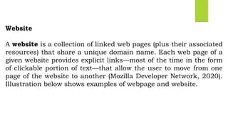 Website
A website is a collection of linked web pages (plus their associated
resources) that share a unique domain name. Each web page of a
given website provides explicit links—most of the time in the form
of clickable portion of text—that allow the user to move from one
page of the website to another (Mozilla Developer Network, 2020).
Illustration below shows examples of webpage and website.
 