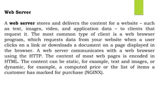 Web Server
A web server stores and delivers the content for a website – such
as text, images, video, and application data – to clients that
request it. The most common type of client is a web browser
program, which requests data from your website when a user
clicks on a link or downloads a document on a page displayed in
the browser. A web server communicates with a web browser
using the HTTP. The content of most web pages is encoded in
HTML. The content can be static, for example, text and images, or
dynamic, for example, a computed price or the list of items a
customer has marked for purchase (NGINX).
 