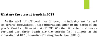 What are the current trends in ICT?
As the world of ICT continues to grow, the industry has focused
on several innovations. These innovations cater to the needs of the
people that benefit most out of ICT. Whether it is for business or
personal use, these trends are the current front runners in the
innovation of ICT (Innovative Training Works Inc., 2016).
 