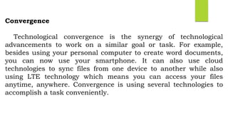 Convergence
Technological convergence is the synergy of technological
advancements to work on a similar goal or task. For example,
besides using your personal computer to create word documents,
you can now use your smartphone. It can also use cloud
technologies to sync files from one device to another while also
using LTE technology which means you can access your files
anytime, anywhere. Convergence is using several technologies to
accomplish a task conveniently.
 