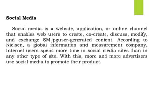 Social Media
Social media is a website, application, or online channel
that enables web users to create, co-create, discuss, modify,
and exchange SM.jpguser-generated content. According to
Nielsen, a global information and measurement company,
Internet users spend more time in social media sites than in
any other type of site. With this, more and more advertisers
use social media to promote their product.
 