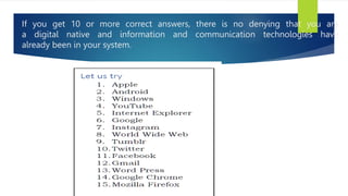 If you get 10 or more correct answers, there is no denying that you are
a digital native and information and communication technologies have
already been in your system.
 