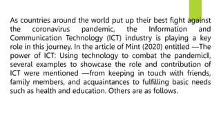 As countries around the world put up their best fight against
the coronavirus pandemic, the Information and
Communication Technology (ICT) industry is playing a key
role in this journey. In the article of Mint (2020) entitled ―The
power of ICT: Using technology to combat the pandemic‖,
several examples to showcase the role and contribution of
ICT were mentioned —from keeping in touch with friends,
family members, and acquaintances to fulfilling basic needs
such as health and education. Others are as follows.
 