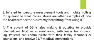 3. Infrared temperature measurement tools and mobile trolleys
for quarantine ward consultations are other examples of how
the healthcare sector is currently benefitting from using ICT.
4. The advent of 5G is also making it possible to provide
telemedicine facilities in rural areas, with lesser transmission
lag. Patients can communicate with their family members or
counselors, and receive 24/7 medical interventions.
 