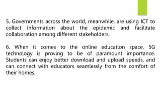 5. Governments across the world, meanwhile, are using ICT to
collect information about the epidemic and facilitate
collaboration among different stakeholders.
6. When it comes to the online education space, 5G
technology is proving to be of paramount importance.
Students can enjoy better download and upload speeds, and
can connect with educators seamlessly from the comfort of
their homes.
 