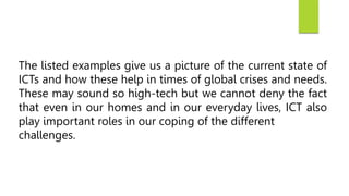 The listed examples give us a picture of the current state of
ICTs and how these help in times of global crises and needs.
These may sound so high-tech but we cannot deny the fact
that even in our homes and in our everyday lives, ICT also
play important roles in our coping of the different
challenges.
 