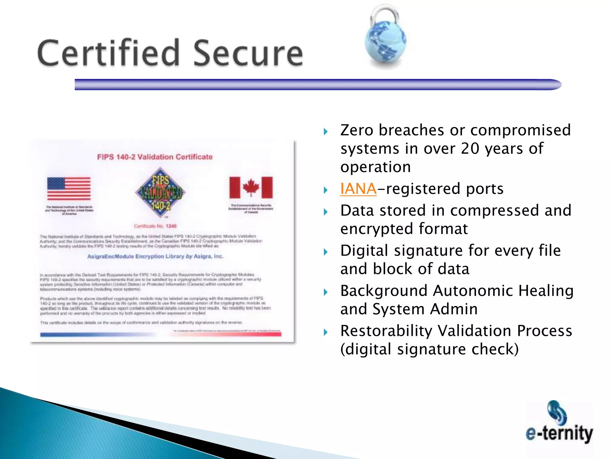   Zero breaches or compromised
    systems in over 20 years of
    operation
   IANA-registered ports
   Data stored in compressed and
    encrypted format
   Digital signature for every file
    and block of data
   Background Autonomic Healing
    and System Admin
   Restorability Validation Process
    (digital signature check)
 