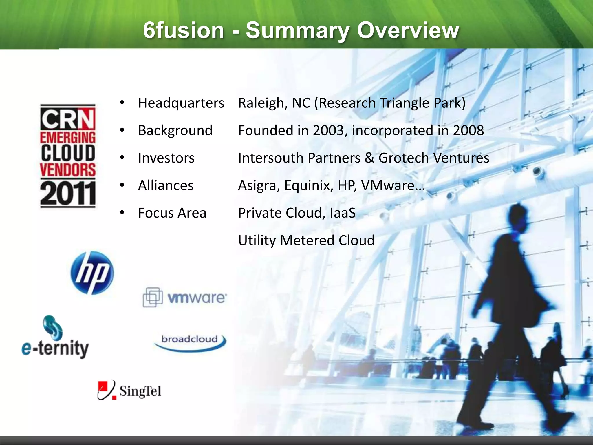 6fusion - Summary Overview


• Headquarters Raleigh, NC (Research Triangle Park)
• Background     Founded in 2003, incorporated in 2008
• Investors      Intersouth Partners & Grotech Ventures
• Alliances      Asigra, Equinix, HP, VMware…
• Focus Area     Private Cloud, IaaS
                 Utility Metered Cloud
 