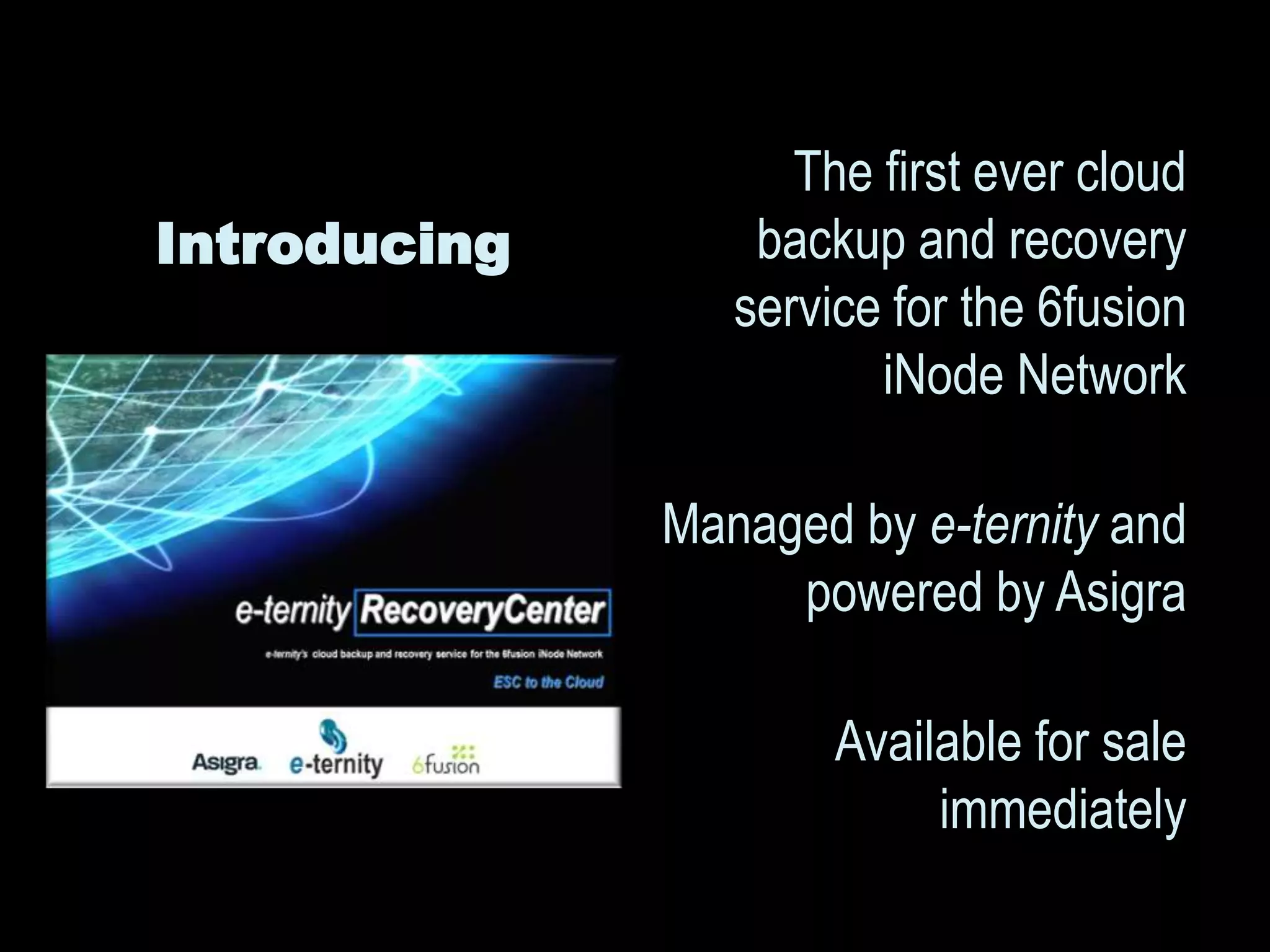 The first ever cloud
Introducing       backup and recovery
                 service for the 6fusion
                        iNode Network

              Managed by e-ternity and
                   powered by Asigra

                      Available for sale
                           immediately
 