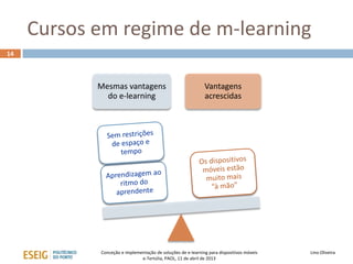 Cursos em regime de m-learning
14



            Mesmas vantagens                                 Vantagens
              do e-learning                                  acrescidas




            Conceção e implementação de soluções de e-learning para dispositivos móveis   Lino Oliveira
                              e-Tertúlia, PAOL, 11 de abril de 2013
 