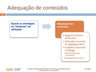 Adequação de conteúdos
17



      Ajustar as estratégias                                            Adaptação dos
      ao “ambiente” de                                                  conteúdos
      utilização

                                                                                   • Ecrãs de menores
                                                                                     dimensões
                                                                                   • Utilização crescente
                                                                                     de interfaces táteis
                                                                                   • Cuidados acrescidos
                                                                                     no design
                                                                                     • Apresentação dos
                                                                                       conteúdos
                                                                                     • Navegação dos menus




                     Conceção e implementação de soluções de e-learning para dispositivos móveis             Lino Oliveira
                                       e-Tertúlia, PAOL, 11 de abril de 2013
 